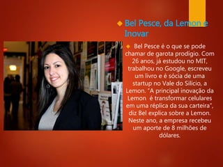  Bel Pesce, da Lemon e 
Inovar 
 Bel Pesce é o que se pode 
chamar de garota prodígio. Com 
26 anos, já estudou no MIT, 
trabalhou no Google, escreveu 
um livro e é sócia de uma 
startup no Vale do Silício, a 
Lemon. “A principal inovação da 
Lemon é transformar celulares 
em uma réplica da sua carteira”, 
diz Bel explica sobre a Lemon. 
Neste ano, a empresa recebeu 
um aporte de 8 milhões de 
dólares. 
 