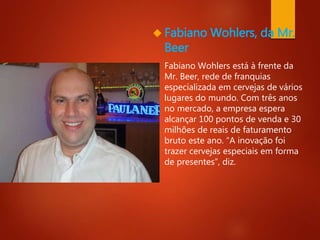  Fabiano Wohlers, da Mr. 
Beer 
 Fabiano Wohlers está à frente da 
Mr. Beer, rede de franquias 
especializada em cervejas de vários 
lugares do mundo. Com três anos 
no mercado, a empresa espera 
alcançar 100 pontos de venda e 30 
milhões de reais de faturamento 
bruto este ano. “A inovação foi 
trazer cervejas especiais em forma 
de presentes”, diz. 
 