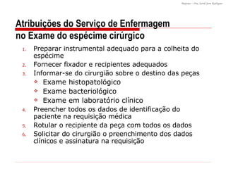 Preparar instrumental adequado para a colheita do espécime Fornecer fixador e recipientes adequados Informar-se do cirurgião sobre o destino das peças Exame histopatológico Exame bacteriológico Exame em laboratório clínico Preencher todos os dados de identificação do paciente na requisição médica Rotular o recipiente da peça com todos os dados Solicitar do cirurgião o preenchimento dos dados clínicos e assinatura na requisição Atribuições do Serviço de Enfermagem no Exame do espécime cirúrgico 