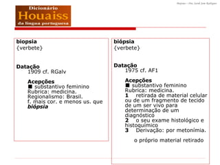 biopsia  {verbete} Datação 1909 cf. RGalv Acepções ■ substantivo feminino  Rubrica: medicina. Regionalismo: Brasil.  f. mais cor. e menos us. que  biópsia biópsia  {verbete} Datação 1975 cf. AF1 Acepções ■ substantivo feminino  Rubrica: medicina.  1     retirada de material celular ou de um fragmento de tecido de um ser vivo para determinação de um diagnóstico  2     o seu exame histológico e histoquímico  3     Derivação: por metonímia.       o próprio material retirado     
