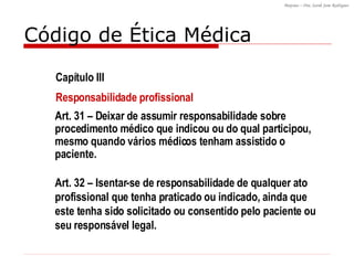 Código de Ética Médica Art. 32 – Isentar-se de responsabilidade de qualquer ato profissional que tenha praticado ou indicado, ainda que este tenha sido solicitado ou consentido pelo paciente ou seu responsável legal. Art. 31 – Deixar de assumir responsabilidade sobre procedimento médico que indicou ou do qual participou, mesmo quando vários médicos tenham assistido o paciente. Capítulo III Responsabilidade profissional 