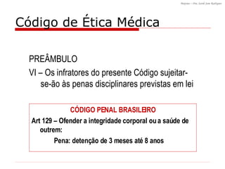 PREÂMBULO VI – Os infratores do presente Código sujeitar-se-ão às penas disciplinares previstas em lei Código de Ética Médica CÓDIGO PENAL BRASILEIRO Art 129 – Ofender a integridade corporal ou a saúde de outrem: Pena: detenção de 3 meses até 8 anos 