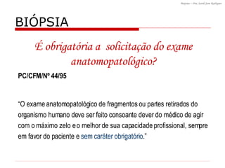 BIÓPSIA  PC/CFM/Nº 44/95 “ O exame anatomopatológico de fragmentos ou partes retirados do organismo humano deve ser feito consoante dever do médico de agir com o máximo zelo e o melhor de sua capacidade profissional, sempre em favor do paciente e  sem caráter obrigatório .” É obrigatória a  solicitação do exame anatomopatológico? 