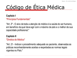 "Art. 2º - O alvo de toda a atenção do médico é a saúde do ser humano, em benefício da qual deve agir com o máximo de zelo e o melhor de sua capacidade profissional."  "Art. 21 - Indicar o procedimento adequado ao paciente, observadas as práticas reconhecidamente aceitas e respeitadas as normas legais vigentes no País."  Código de Ética Médica Capítulo I "Princípios Fundamentais" Capítulo II "Direitos do Médico" 