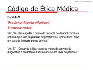 Código de Ética Médica "Art. 57 – Deixar de utilizar todos os meios disponíveis de diagnóstico e tratamento a seu alcance e em favor do paciente."  Capítulo V “ Relação com Pacientes e Familiares”  É vedado ao médico: "Art. 56 - Desrespeitar o direito do paciente de decidir livremente sobre a execução de práticas diagnósticas ou terapêuticas, salvo em caso de iminente perigo de vida."  