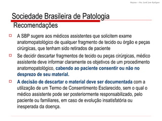 Sociedade Brasileira de Patologia  Recomendações  A SBP sugere aos médicos assistentes que solicitem exame anatomopatológico de qualquer fragmento de tecido ou órgão e peças cirúrgicas, que tenham sido retirados de paciente Se decidir descartar fragmentos de tecido ou peças cirúrgicas, médico assistente deve informar claramente os objetivos de um procedimento anatomopatológico,  cabendo ao paciente consentir ou não no desprezo de seu material.  A decisão de descartar o material deve ser documentada  com a utilização de um Termo de Consentimento Esclarecido, sem o qual o médico assistente pode ser posteriormente responsabilizado, pelo paciente ou familiares, em caso de evolução insatisfatória ou inesperada da doença. 