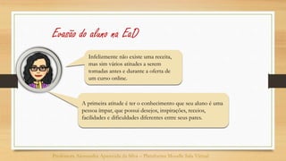 Infelizmente não existe uma receita,
mas sim vários atitudes a serem
tomadas antes e durante a oferta de
um curso online.
Professora Alessandra Aparecida da Silva – Plataforma Moodle Sala Virtual
Evasão do aluno na EaD
A primeira atitude é ter o conhecimento que seu aluno é uma
pessoa ímpar, que possui desejos, inspirações, receios,
facilidades e dificuldades diferentes entre seus pares.
 