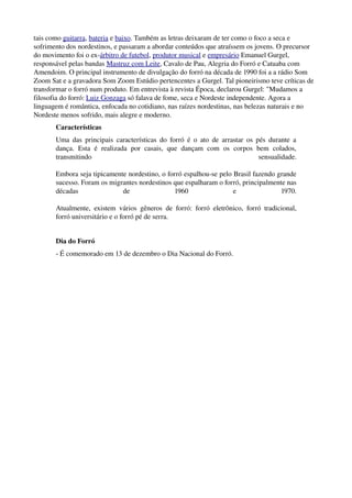 tais como guitarra, bateria e baixo. Também as letras deixaram de ter como o foco a seca e 
sofrimento dos nordestinos, e passaram a abordar conteúdos que atraíssem os jovens. O precursor 
do movimento foi o ex­árbitro de futebol, produtor musical e empresário Emanuel Gurgel, 
responsável pelas bandas Mastruz com Leite, Cavalo de Pau, Alegria do Forró e Catuaba com 
Amendoim. O principal instrumento de divulgação do forró na década de 1990 foi a a rádio Som 
Zoom Sat e a gravadora Som Zoom Estúdio pertencentes a Gurgel. Tal pioneirismo teve críticas de 
transformar o forró num produto. Em entrevista à revista Época, declarou Gurgel: "Mudamos a 
filosofia do forró: Luiz Gonzaga só falava de fome, seca e Nordeste independente. Agora a 
linguagem é romântica, enfocada no cotidiano, nas raízes nordestinas, nas belezas naturais e no 
Nordeste menos sofrido, mais alegre e moderno.
Características 
Uma das principais características do forró é o ato de arrastar os pés durante a 
dança.  Esta   é  realizada   por  casais,  que  dançam   com   os  corpos  bem   colados, 
transmitindo   sensualidade.
Embora seja tipicamente nordestino, o forró espalhou­se pelo Brasil fazendo grande 
sucesso. Foram os migrantes nordestinos que espalharam o forró, principalmente nas 
décadas   de   1960   e   1970.
Atualmente, existem vários gêneros de forró: forró eletrônico, forró tradicional, 
forró universitário e o forró pé de serra.
Dia do Forró
­ É comemorado em 13 de dezembro o Dia Nacional do Forró.
 