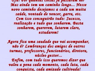 Ufa! Por quantas coisas já passaram né?  Mas ainda tem um caminho longo... Nesse novo caminho desejamos a cada um muita saúde, vontade de vencer, garra, etc. Com isso conseguirão tudo: Sucesso, realização e tudo que sonharem. Basta sonharem, quererem, lutarem claro, estudarem! Agora fica uma saudade que vai acompanhar, não é? Lembranças dos amigos de outros turmas, professores, funcionários, diretora, núcleo gestor... Enfim, com tudo isso queremos dizer que valeu a pena cada momento, cada luta, cada conquista, cada amizade cultivada! 