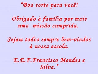 “ Boa sorte para você! Obrigado à família por mais uma  missão cumprida.  Sejam todos sempre bem-vindos à nossa escola. E.E.F.Francisco Mendes e Silva.” 