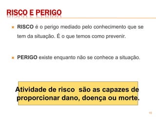 10
Atividade de risco são as capazes de
proporcionar dano, doença ou morte.
RISCO E PERIGO
 RISCO é o perigo mediado pelo conhecimento que se
tem da situação. É o que temos como prevenir.
 PERIGO existe enquanto não se conhece a situação.
 