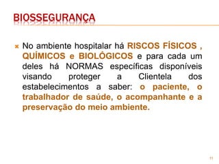 11
BIOSSEGURANÇA
 No ambiente hospitalar há RISCOS FÍSICOS ,
QUÍMICOS e BIOLÓGICOS e para cada um
deles há NORMAS específicas disponíveis
visando proteger a Clientela dos
estabelecimentos a saber: o paciente, o
trabalhador de saúde, o acompanhante e a
preservação do meio ambiente.
 