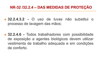  32.2.4.3.2 - O uso de luvas não substitui o
processo de lavagem das mãos;
 32.2.4.6 - Todos trabalhadores com possibilidade
de exposição a agentes biológicos devem utilizar
vestimenta de trabalho adequada e em condições
de conforto.
NR-32 /32.2.4 – DAS MEDIDAS DE PROTEÇÃO
 