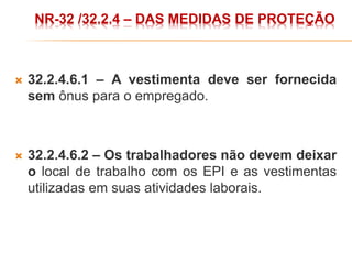  32.2.4.6.1 – A vestimenta deve ser fornecida
sem ônus para o empregado.
 32.2.4.6.2 – Os trabalhadores não devem deixar
o local de trabalho com os EPI e as vestimentas
utilizadas em suas atividades laborais.
NR-32 /32.2.4 – DAS MEDIDAS DE PROTEÇÃO
 