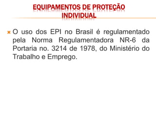 EQUIPAMENTOS DE PROTEÇÃO
INDIVIDUAL
 O uso dos EPI no Brasil é regulamentado
pela Norma Regulamentadora NR-6 da
Portaria no. 3214 de 1978, do Ministério do
Trabalho e Emprego.
 