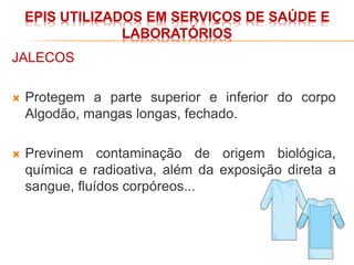 EPIS UTILIZADOS EM SERVIÇOS DE SAÚDE E
LABORATÓRIOS
JALECOS
 Protegem a parte superior e inferior do corpo
Algodão, mangas longas, fechado.
 Previnem contaminação de origem biológica,
química e radioativa, além da exposição direta a
sangue, fluídos corpóreos...
 
