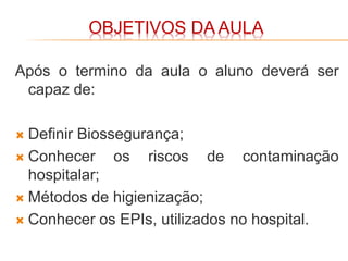 OBJETIVOS DA AULA
Após o termino da aula o aluno deverá ser
capaz de:
 Definir Biossegurança;
 Conhecer os riscos de contaminação
hospitalar;
 Métodos de higienização;
 Conhecer os EPIs, utilizados no hospital.
 