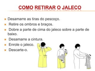COMO RETIRAR O JALECO
 Desamarre as tiras do pescoço.
 Retire os ombros e braços.
 Dobre a parte de cima do jaleco sobre a parte de
baixo.
 Desamarre a cintura.
 Enrole o jaleco.
 Descarte-o.
 