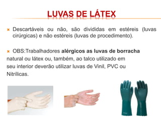 LUVAS DE LÁTEX
 Descartáveis ou não, são divididas em estéreis (luvas
cirúrgicas) e não estéreis (luvas de procedimento).
 OBS:Trabalhadores alérgicos as luvas de borracha
natural ou látex ou, também, ao talco utilizado em
seu interior deverão utilizar luvas de Vinil, PVC ou
Nitrílicas.
 