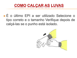 COMO CALÇAR AS LUVAS
 É o último EPI a ser utilizado Selecione o
tipo correto e o tamanho Verifique depois de
calçá-las se o punho está isolado.
 