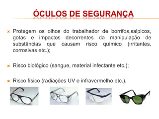 ÓCULOS DE SEGURANÇA
 Protegem os olhos do trabalhador de borrifos,salpicos,
gotas e impactos decorrentes da manipulação de
substâncias que causam risco químico (irritantes,
corrosivas etc.);
 Risco biológico (sangue, material infectante etc.);
 Risco físico (radiações UV e infravermelho etc.).
 
