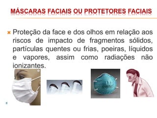 MÁSCARAS FACIAIS OU PROTETORES FACIAIS
 Proteção da face e dos olhos em relação aos
riscos de impacto de fragmentos sólidos,
partículas quentes ou frias, poeiras, líquidos
e vapores, assim como radiações não
ionizantes.
 