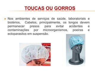 TOUCAS OU GORROS
 Nos ambientes de serviços de saúde, laboratoriais e
biotérios, Cabelos, principalmente, os longos devem
permanecer presos para evitar acidentes e
contaminações por microorganismos, poeiras e
ectoparasitos em suspensão.
 