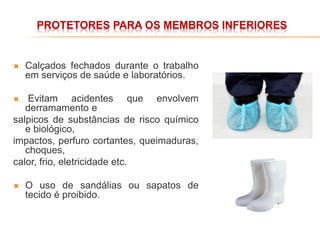 PROTETORES PARA OS MEMBROS INFERIORES
 Calçados fechados durante o trabalho
em serviços de saúde e laboratórios.
 Evitam acidentes que envolvem
derramamento e
salpicos de substâncias de risco químico
e biológico,
impactos, perfuro cortantes, queimaduras,
choques,
calor, frio, eletricidade etc.
 O uso de sandálias ou sapatos de
tecido é proibido.
 