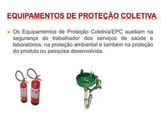 EQUIPAMENTOS DE PROTEÇÃO COLETIVA
 Os Equipamentos de Proteção Coletiva/EPC auxiliam na
segurança do trabalhador dos serviços de saúde e
laboratórios, na proteção ambiental e também na proteção
do produto ou pesquisa desenvolvida.
 