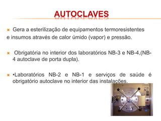 AUTOCLAVES
 Gera a esterilização de equipamentos termoresistentes
e insumos através de calor úmido (vapor) e pressão.
 Obrigatória no interior dos laboratórios NB-3 e NB-4,(NB-
4 autoclave de porta dupla).
 •Laboratórios NB-2 e NB-1 e serviços de saúde é
obrigatório autoclave no interior das instalações.
 