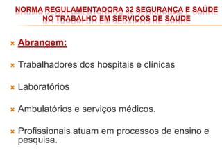 NORMA REGULAMENTADORA 32 SEGURANÇA E SAÚDE
NO TRABALHO EM SERVIÇOS DE SAÚDE
 Abrangem:
 Trabalhadores dos hospitais e clínicas
 Laboratórios
 Ambulatórios e serviços médicos.
 Profissionais atuam em processos de ensino e
pesquisa.
 
