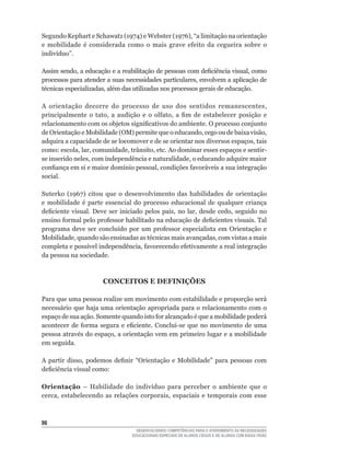 Segundo	Kephart	e	Schawatz	(1974)	e	Webster	(1976),	“a	limitação	na	orientação	
e	 mobilidade	 é	 considerada	 como	 o	 mais	 grave	 efeito	 da	 cegueira	 sobre	 o	
indivíduo”.

Assim	sendo,	a	educação	e	a	reabilitação	de	pessoas	com	deficiência	visual,	como	
processos	para	atender	a	suas	necessidades	particulares,	envolvem	a	aplicação	de	
técnicas	especializadas,	além	das	utilizadas	nos	processos	gerais	de	educação.

A	 orientação	 decorre	 do	 processo	 de	 uso	 dos	 sentidos	 remanescentes,	
principalmente	 o	 tato,	 a	 audição	 e	 o	 olfato,	 a	 fim	 de	 estabelecer	 posição	 e	
relacionamento	com	os	objetos	significativos	do	ambiente.	O	processo	conjunto	
de	Orientação	e	Mobilidade	(OM)	permite	que	o	educando,	cego	ou	de	baixa	visão,	
adquira	a	capacidade	de	se	locomover	e	de	se	orientar	nos	diversos	espaços,	tais	
como:	escola,	lar,	comunidade,	trânsito,	etc.	Ao	dominar	esses	espaços	e	sentir-
se	inserido	neles,	com	independência	e	naturalidade,	o	educando	adquire	maior	
confiança	em	si	e	maior	domínio	pessoal,	condições	favoráveis	a	sua	integração	
social.

Suterko	 (1967)	 citou	 que	 o	 desenvolvimento	 das	 habilidades	 de	 orientação	
e	 mobilidade	 é	 parte	 essencial	 do	 processo	 educacional	 de	 qualquer	 criança	
deficiente	 visual.	 Deve	 ser	 iniciado	 pelos	 pais,	 no	 lar,	 desde	 cedo,	 seguido	 no	
ensino	formal	pelo	professor	habilitado	na	educação	de	deficientes	visuais.	Tal	
programa	 deve	 ser	 concluído	 por	 um	 professor	 especialista	 em	 Orientação	 e	
Mobilidade,	quando	são	ensinadas	as	técnicas	mais	avançadas,	com	vistas	a	mais	
completa	e	possível	independência,	favorecendo	efetivamente	a	real	integração	
da pessoa na sociedade.



                        CONCEITOS E DEFINIÇõES

Para que uma pessoa realize um movimento com estabilidade e proporção será
necessário que haja uma orientação apropriada para o relacionamento com o
espaço	de	sua	ação.	Somente	quando	isto	for	alcançado	é	que	a	mobilidade	poderá	
acontecer	 de	 forma	 segura	 e	 eficiente.	 Conclui-se	 que	 no	 movimento	 de	 uma	
pessoa	através	do	espaço,	a	orientação	vem	em	primeiro	lugar	e	a	mobilidade	
em seguida.

A	 partir	 disso,	 podemos	 definir	 “Orientação	 e	 Mobilidade”	 para	 pessoas	 com	
deficiência	visual	como:

Orientação	 –	 Habilidade	 do	 indivíduo	 para	 perceber	 o	 ambiente	 que	 o	
cerca,	 estabelecendo	 as	 relações	 corporais,	 espaciais	 e	 temporais	 com	 esse	
                                                                                   	




                                      DESENVOLVENDO COMPETÊNCIAS PARA O ATENDIMENTO ÀS NECESSIDADES
                                    EDUCACIONAIS ESPECIAIS DE ALUNOS CEGOS E DE ALUNOS COM BAIXA VISÃO
 