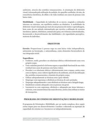 ambiente,	 através	 dos	 sentidos	 remanescentes.	 A	 orientação	 do	 deficiente	
visual	é	alcançada	pela	utilização	da	audição,	do	aparelho	vestibular,	do	tato,	da	
consciência	cinestésica,	do	olfato	e	da	visão	residual,	nos	casos	de	pessoas	com	
baixa visão.

Mobilidade	 –	 Capacidade	 do	 indivíduo	 de	 se	 mover,	 reagindo	 a	 estímulos	
internos	 ou	 externos,	 em	 equilíbrio	 estático	 ou	 dinâmico.	 A	 mobilidade	 do	
deficiente	visual	é	alcançada	por	meio	de	um	processo	de	ensino	e	aprendizagem,	
bem	 como	 de	 um	 método	 sistematizado	 que	 envolve	 a	 utilização	 de	 recursos	
mecânicos,	ópticos,	eletrônicos,	animal	(cão-guia),	em	vivências	contextualizadas,	
favorecendo	 o	 desenvolvimento	 das	 habilidades	 e	 de	 capacidades	 perceptivo-
motoras	do	indivíduo.



                                            OBJETIVOS

Gerais: Proporcionar	 à	 pessoa	 cega	 ou	 com	 baixa	 visão	 independência,	
autonomia	 na	 locomoção,	 e	 autoconfiança,	 como	 elementos	 favorecedores	 de	
sua integração social.

Específicos:
•	 Conhecer,	sentir,	perceber	e	se	relacionar	efetiva	e	eficientemente	com	o	seu	
   próprio	corpo;
•	 Usar	o	máximo	possível	e	de	forma	segura	a	capacidade	funcional	de	sua	visão	
   residual	(nos	casos	de	pessoas	com	baixa	visão);
•	 Perceber	e	se	relacionar	efetiva	e	eficientemente	com	o	espaço,	assim	como	
   com	os	objetos,	sons	e	odores	significativos	do	ambiente,	através	da	utilização	
   dos	sentidos	remanescentes	e	domínio	do	próprio	corpo;
•	 Utilizar	adequadamente	as	técnicas	com	o	guia	vidente;
•	 Empregar	com	segurança	e	eficiência	as	técnicas	de	auto	proteção;
•	 Empregar	adequadamente	e	com	eficiência	as	técnicas	com	a	bengala	longa;
•	 Estabelecer	contato	adequado	com	as	pessoas	em	geral;
•	 Locomover-se	 com	 segurança,	 eficiência	 e	 adequação	 por	 áreas	 internas	 e	
   externas,	com	características	das	mais	diversas,	assim	como	utilizar	os	meios	
   de transportes.



 PROGRAMA DE ENSINO DE ORIENTAÇÃO E MOBILIDADE

O	programa	de	Orientação	e	Mobilidade,	por	ser	muito	complexo,	deve	seguir	
certas etapas para seu desenvolvimento e auxiliar o educando na aquisição da
capacidade	de	orientar-se	e	locomover-se	independentemente.



                                                                                 
DESENVOLVENDO COMPETÊNCIAS PARA O ATENDIMENTO ÀS NECESSIDADES
EDUCACIONAIS ESPECIAIS DE ALUNOS CEGOS E DE ALUNOS COM BAIXA VISÃO
 