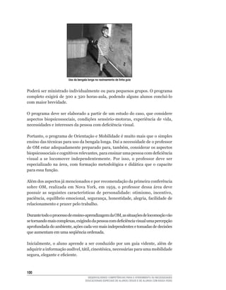 Uso da bengala longa no rastreamento de linha guia


Poderá ser ministrado individualmente ou para pequenos grupos. O programa
completo	 exigirá	 de	 300	 a	 320	 horas-aula,	 podendo	 alguns	 alunos	 concluí-lo	
com maior brevidade.

O	programa	deve	ser	elaborado	a	partir	de	um	estudo	do	caso,	que	considere	
aspectos	 biopsicossociais,	 condições	 sensório-motoras,	 experiência	 de	 vida,	
necessidades	e	interesses	da	pessoa	com	deficiência	visual.

Portanto,	o	programa	de	Orientação	e	Mobilidade	é	muito	mais	que	o	simples	
ensino	das	técnicas	para	uso	da	bengala	longa.	Daí	a	necessidade	de	o	professor	
de	OM	estar	adequadamente	preparado	para,	também,	considerar	os	aspectos	
biopsicossociais	e	cognitivos	relevantes,	para	ensinar	uma	pessoa	com	deficiência	
visual	 a	 se	 locomover	 independentemente.	 Por	 isso,	 o	 professor	 deve	 ser	
especializado	 na	 área,	 com	 formação	 metodológica	 e	 didática	 que	 o	 capacite	
para	essa	função.

Além	dos	aspectos	já	mencionados	e	por	recomendação	da	primeira	conferência	
sobre	 OM,	 realizada	 em	 Nova	 York,	 em	 1959,	 o	 professor	 dessa	 área	 deve	
possuir	 as	 seguintes	 características	 de	 personalidade:	 otimismo,	 incentivo,	
paciência,	equilíbrio	emocional,	segurança,	honestidade,	alegria,	facilidade	de	
relacionamento e prazer pelo trabalho.

Durante	todo	o	processo	de	ensino-aprendizagem	da	OM,	as	situações	de	locomoção	vão	
se	tornando	mais	complexas,	exigindo	da	pessoa	com	deficiência	visual	uma	percepção	
aprofundada	do	ambiente,	ações	cada	vez	mais	independentes	e	tomadas	de	decisões	
que aumentam em uma seqüência ordenada.

Inicialmente,	 o	 aluno	 aprende	 a	 ser	 conduzido	 por	 um	 guia	 vidente,	 além	 de	
adquirir	a	informação	audível,	tátil,	cinestésica,	necessárias	para	uma	mobilidade	
segura,	elegante	e	eficiente.



100
                                       DESENVOLVENDO COMPETÊNCIAS PARA O ATENDIMENTO ÀS NECESSIDADES
                                     EDUCACIONAIS ESPECIAIS DE ALUNOS CEGOS E DE ALUNOS COM BAIXA VISÃO
 