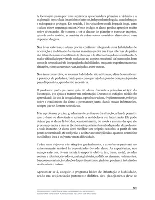A locomoção passa por uma seqüência que considera primeiro a vivência e a
exploração	controlada	do	ambiente	interno,	independente	do	guia,	usando	braços	
e	mãos	para	se	proteger.	Em	seguida,	é	introduzido	o	uso	da	bengala	longa,	para	
o	aluno	obter	segurança	maior.	Nesse	estágio,	o	aluno	precisa	aprender	muito	
sobre	 orientação.	 Ele	 começa	 a	 ter	 a	 chance	 de	 planejar	 e	 executar	 trajetos,	
quando	 anda	 sozinho,	 e	 também	 de	 achar	 outros	 caminhos	 alternativos,	 sem	
depender do guia.

Nas	 áreas	 externas,	 o	 aluno	 precisa	 continuar	 integrando	 suas	 habilidades	 de	
orientação	e	mobilidade	da	mesma	maneira	que	fez	em	áreas	internas.	As	pistas	
são	diferentes,	mas	a	habilidade	de	planejar	e	de	alternar	traçados	é	semelhante.	A	
maior	dificuldade	provém	de	mudanças	no	aspecto	emocional	da	locomoção,	bem	
como	da	necessidade	de	integração	das	habilidades,	enquanto	experimenta	novas	
situações,	como	atravessar	ruas,	calçadas,	entre	outras.

Nas	áreas	comerciais,	as	mesmas	habilidades	são	utilizadas,	além	de	considerar	
a	presença	de	pedestres,	tanto	para	conseguir	ajuda	(quando	desejada)	quanto	
para	dispensá-la,	quando	não	necessária.

O	 professor	 participa	 como	 guia	 do	 aluno,	 durante	 o	 primeiro	 estágio	 da	
locomoção,	e	o	ajuda	a	manter	sua	orientação.	Durante	os	estágios	iniciais	do	
aprendizado	do	uso	da	bengala	longa,	o	professor	adota,	freqüentemente,	reforços	
sobre	 o	 rendimento	 do	 aluno	 e	 permanece	 junto,	 dando	 novas	 informações,	
sempre	que	se	fizerem	necessárias.	

Mas	o	professor	precisa,	gradualmente,	retirar-se	da	situação,	a	fim	de	permitir	
que o aluno se desoriente e aprenda a restabelecer sua localização. Ele pode
deixar	que	o	aluno	dê	batidas,	ocasionalmente,	de	modo	a	ensinar-lhe	que	ele	
precisa	aprender	a	usar	as	técnicas	adequadamente	e	não	depender	do	professor	
a	 todo	 instante.	 O	 aluno	 deve	 escolher	 seu	 próprio	 caminho,	 a	 partir	 de	 um	
ponto	determinado	até	o	objetivo	e	aceitar	as	conseqüências,	quando	o	caminho	
escolhido	o	leva	a	enfrentar	muita	dificuldade.

Todos	esses	objetivos	são	atingidos	gradualmente,	e	o	professor	precisará	ser	
extremamente	 sensível	 às	 necessidades	 de	 cada	 aluno.	 As	 experiências,	 nos	
espaços	externos,	devem	incluir:	transporte	coletivo,	taxi,	trens,	metrô,	escadas	
comuns	e	rolantes,	elevadores,	portas	giratórias,	auditórios,	cinemas,	restaurantes,	
bancos	comerciais,	instalações	desportivas	(como	ginásios,	piscinas),	instalações	
residenciais e outros.

Apresentar-se-á,	 a	 seguir,	 o	 programa	 básico	 de	 Orientação	 e	 Mobilidade,	
sendo sua seqüenciação puramente didática. Seu planejamento deve se



                                                                                     101
DESENVOLVENDO COMPETÊNCIAS PARA O ATENDIMENTO ÀS NECESSIDADES
EDUCACIONAIS ESPECIAIS DE ALUNOS CEGOS E DE ALUNOS COM BAIXA VISÃO
 