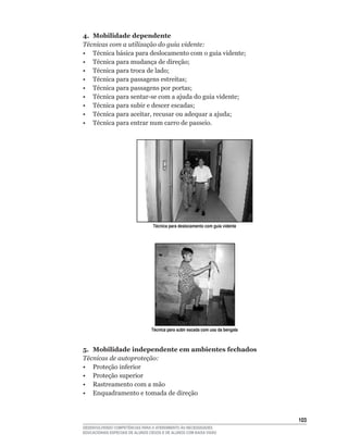 4. Mobilidade dependente
Técnicas com a utilização do guia vidente:
•	 Técnica	básica	para	deslocamento	com	o	guia	vidente;
•	 Técnica	para	mudança	de	direção;
•	 Técnica	para	troca	de	lado;
•	 Técnica	para	passagens	estreitas;
•	 Técnica	para	passagens	por	portas;
•	 Técnica	para	sentar-se	com	a	ajuda	do	guia	vidente;
•	 Técnica	para	subir	e	descer	escadas;
•	 Técnica	para	aceitar,	recusar	ou	adequar	a	ajuda;
•	 Técnica	para	entrar	num	carro	de	passeio.




                                  Técnica para deslocamento com guia vidente




                                 Técnica para subir escada com uso da bengala



5. Mobilidade independente em ambientes fechados
Técnicas de autoproteção:
•	 Proteção	inferior
• Proteção superior
• Rastreamento com a mão
• Enquadramento e tomada de direção



                                                                                103
DESENVOLVENDO COMPETÊNCIAS PARA O ATENDIMENTO ÀS NECESSIDADES
EDUCACIONAIS ESPECIAIS DE ALUNOS CEGOS E DE ALUNOS COM BAIXA VISÃO
 
