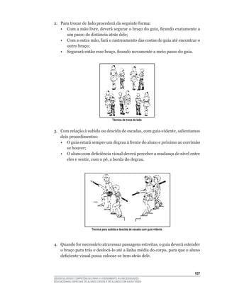 2.	 Para	trocar	de	lado	procederá	da	seguinte	forma:
	 •	 Com	a	mão	livre,	deverá	segurar	o	braço	do	guia,	ficando	exatamente	a	
       um	passo	de	distância	atrás	dele;
	 •	 Com	a	outra	mão,	fará	o	rastreamento	das	costas	do	guia	até	encontrar	o	
       outro	braço;
	 •	 Segurará	então	esse	braço,	ficando	novamente	a	meio	passo	do	guia.




                                            Técnica de troca de lado


3.	 Com	relação	à	subida	ou	descida	de	escadas,	com	guia-vidente,	salientamos	
    dois procedimentos:
	 •	 O	guia	estará	sempre	um	degrau	à	frente	do	aluno	e	próximo	ao	corrimão	
       se	houver;
	 •	 O	aluno	com	deficiência	visual	deverá	perceber	a	mudança	de	nível	entre	
       eles	e	sentir,	com	o	pé,	a	borda	do	degrau.




                            Técnica para subida e descida de escada com guia vidente




4.	 Quando	for	necessário	atravessar	passagens	estreitas,	o	guia	deverá	estender	
    o	braço	para	trás	e	deslocá-lo	até	a	linha	média	do	corpo,	para	que	o	aluno	
    deficiente	visual	possa	colocar-se	bem	atrás	dele.



                                                                                       10
DESENVOLVENDO COMPETÊNCIAS PARA O ATENDIMENTO ÀS NECESSIDADES
EDUCACIONAIS ESPECIAIS DE ALUNOS CEGOS E DE ALUNOS COM BAIXA VISÃO
 