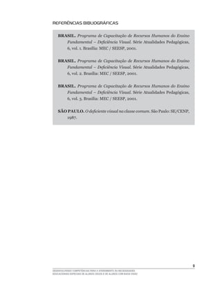 REFERÊNCIAS BIBLIOGRÁFICAS

    BRASIL. Programa de Capacitação de Recursos Humanos do Ensino
           Fundamental – Deficiência Visual. Série	Atualidades	Pedagógicas,	
           6,	vol.	1.	Brasília:	MEC	/	SEESP,	2001.	


    BRASIL. Programa de Capacitação de Recursos Humanos do Ensino
           Fundamental – Deficiência Visual. Série	Atualidades	Pedagógicas,	
           6,	vol.	2.	Brasília:	MEC	/	SEESP,	2001.	


    BRASIL. Programa de Capacitação de Recursos Humanos do Ensino
           Fundamental – Deficiência Visual. Série	Atualidades	Pedagógicas,	
           6,	vol.	3.	Brasília:	MEC	/	SEESP,	2001.	


    SÃO PAULO. O deficiente visual na classe comum.	São	Paulo:	SE/CENP,	
           1987.	




                                                                               
DESENVOLVENDO COMPETÊNCIAS PARA O ATENDIMENTO ÀS NECESSIDADES
EDUCACIONAIS ESPECIAIS DE ALUNOS CEGOS E DE ALUNOS COM BAIXA VISÃO
 