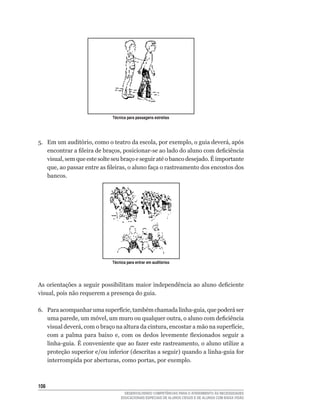 Técnica para passagens estreitas




5.	 Em	um	auditório,	como	o	teatro	da	escola,	por	exemplo,	o	guia	deverá,	após	
    encontrar	a	fileira	de	braços,	posicionar-se	ao	lado	do	aluno	com	deficiência	
    visual,	sem	que	este	solte	seu	braço	e	seguir	até	o	banco	desejado.	É	importante	
    que,	ao	passar	entre	as	fileiras,	o	aluno	faça	o	rastreamento	dos	encostos	dos	
    bancos.




                              Técnica para entrar em auditórios




As	orientações	a	seguir	possibilitam	maior	independência	ao	aluno	deficiente	
visual,	pois	não	requerem	a	presença	do	guia.

6.	 Para	acompanhar	uma	superfície,	também	chamada	linha-guia,	que	poderá	ser	
    uma	parede,	um	móvel,	um	muro	ou	qualquer	outra,	o	aluno	com	deficiência	
    visual	deverá,	com	o	braço	na	altura	da	cintura,	encostar	a	mão	na	superfície,	
    com	 a	 palma	 para	 baixo	 e,	 com	 os	 dedos	 levemente	 flexionados	 seguir	 a	
    linha-guia.	É	conveniente	que	ao	fazer	este	rastreamento,	o	aluno	utilize	a	
    proteção	superior	e/ou	inferior	(descritas	a	seguir)	quando	a	linha-guia	for	
    interrompida	por	aberturas,	como	portas,	por	exemplo.



10
                                    DESENVOLVENDO COMPETÊNCIAS PARA O ATENDIMENTO ÀS NECESSIDADES
                                  EDUCACIONAIS ESPECIAIS DE ALUNOS CEGOS E DE ALUNOS COM BAIXA VISÃO
 