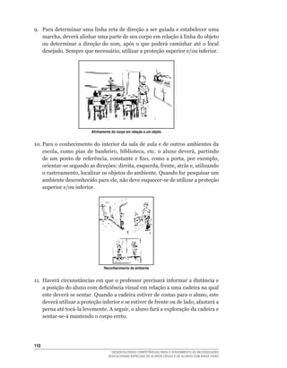 9. Para determinar uma linha reta de direção a ser guiada e estabelecer uma
   marcha,	deverá	alinhar	uma	parte	de	seu	corpo	em	relação	à	linha	do	objeto	
   ou	 determinar	 a	 direção	 do	 som,	 após	 o	 que	 poderá	 caminhar	 até	 o	 local	
   desejado.	Sempre	que	necessário,	utilizar	a	proteção	superior	e/ou	inferior.




                           Alinhamento do corpo em relação a um objeto


10.	Para	o	conhecimento	do	interior	da	sala	de	aula	e	de	outros	ambientes	da	
    escola,	 como	 pias	 de	 banheiro,	 biblioteca,	 etc.	 o	 aluno	 deverá,	 partindo	
    de	 um	 ponto	 de	 referência,	 constante	 e	 fixo,	 como	 a	 porta,	 por	 exemplo,	
    orientar-se	segundo	as	direções:	direita,	esquerda,	frente,	atrás	e,	utilizando	
    o	rastreamento,	localizar	os	objetos	do	ambiente.	Quando	for	pesquisar	um	
    ambiente	desconhecido	para	ele,	não	deve	esquecer-se	de	utilizar	a	proteção	
    superior	e/ou	inferior.	




                                  Reconhecimento de ambiente


11.	 Haverá	circunstâncias	em	que	o	professor	precisará	informar	a	distância	e	
     a	posição	do	aluno	com	deficiência	visual	em	relação	a	uma	cadeira	na	qual	
     este	deverá	se	sentar.	Quando	a	cadeira	estiver	de	costas	para	o	aluno,	este	
     deverá	utilizar	a	proteção	inferior	e	se	estiver	de	frente	ou	de	lado,	afastará	a	
     perna	até	tocá-la	levemente.	A	seguir,	o	aluno	fará	a	exploração	da	cadeira	e	
     sentar-se-á	mantendo	o	corpo	ereto.




110
                                       DESENVOLVENDO COMPETÊNCIAS PARA O ATENDIMENTO ÀS NECESSIDADES
                                     EDUCACIONAIS ESPECIAIS DE ALUNOS CEGOS E DE ALUNOS COM BAIXA VISÃO
 