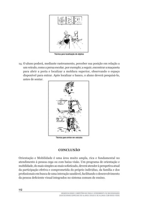 Técnica para localização de objetos



14.	O	aluno	poderá,	mediante	rastreamento,	perceber	sua	posição	em	relação	a	
    um	veículo,	como	a	perua	escolar,	por	exemplo;	a	seguir,	encontrar	a	maçaneta	
    para	 abrir	 a	 porta	 e	 localizar	 a	 moldura	 superior,	 observando	 o	 espaço	
    disponível	para	entrar.	Após	localizar	o	banco,	o	aluno	deverá	pesquisá-lo,	
    antes de sentar.




                               Técnica para entrar em veículos




                                  CONCLUSÃO

Orientação	 e	 Mobilidade	 é	 uma	 área	 muito	 ampla,	 rica	 e	 fundamental	 no	
atendimento à pessoa cega ou com baixa visão. Um programa de orientação e
mobilidade,	do	mais	simples	ao	mais	sofisticado,	deverá	atender	à	perspetiva	atual	
da	participação	efetiva	e	comprometida	do	próprio	indivíduo,	da	família	e	dos	
profissionais	em	busca	de	uma	interação	saudável,	facilitando	o	desenvolvimento	
da	pessoa	deficiente	visual	integrados	no	sistema	comum	de	ensino.



112
                                     DESENVOLVENDO COMPETÊNCIAS PARA O ATENDIMENTO ÀS NECESSIDADES
                                   EDUCACIONAIS ESPECIAIS DE ALUNOS CEGOS E DE ALUNOS COM BAIXA VISÃO
 