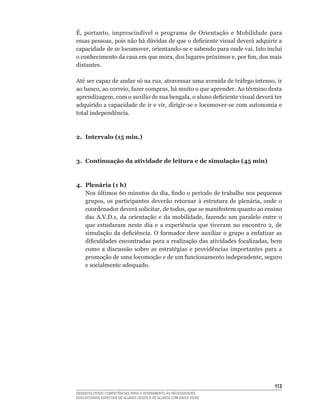 É,	 portanto,	 imprescindível	 o	 programa	 de	 Orientação	 e	 Mobilidade	 para	
essas	pessoas,	pois	não	há	dúvidas	de	que	o	deficiente	visual	deverá	adquirir	a	
capacidade	de	se	locomover,	orientando-se	e	sabendo	para	onde	vai.	Isto	inclui	
o	conhecimento	da	casa	em	que	mora,	dos	lugares	próximos	e,	por	fim,	dos	mais	
distantes.

Até	ser	capaz	de	andar	só	na	rua,	atravessar	uma	avenida	de	tráfego	intenso,	ir	
ao	banco,	ao	correio,	fazer	compras,	há	muito	o	que	aprender.	Ao	término	desta	
aprendizagem,	com	o	auxílio	de	sua	bengala,	o	aluno	deficiente	visual	deverá	ter	
adquirido	a	capacidade	de	ir	e	vir,	dirigir-se	e	locomover-se	com	autonomia	e	
total independência.



2. Intervalo (15 min.)



3. Continuação da atividade de leitura e de simulação (45 min)



4. Plenária (1 h)
   Nos	últimos	60	minutos	do	dia,	findo	o	período	de	trabalho	nos	pequenos	
   grupos,	 os	 participantes	 deverão	 retornar	 à	 estrutura	 de	 plenária,	 onde	 o	
   coordenador	deverá	solicitar,	de	todos,	que	se	manifestem	quanto	ao	ensino	
   das	 A.V.D.s,	 da	 orientação	 e	 da	 mobilidade,	 fazendo	 um	 paralelo	 entre	 o	
   que	 estudaram	 neste	 dia	 e	 a	 experiência	 que	 tiveram	 no	 encontro	 2,	 de	
   simulação	 da	 deficiência.	 O	 formador	 deve	 auxiliar	 o	 grupo	 a	 enfatizar	 as	
   dificuldades	encontradas	para	a	realização	das	atividades	focalizadas,	bem	
   como	 a	 discussão	 sobre	 as	 estratégias	 e	 providências	 importantes	 para	 a	
   promoção	de	uma	locomoção	e	de	um	funcionamento	independente,	seguro	
   e socialmente adequado.




                                                                                    113
DESENVOLVENDO COMPETÊNCIAS PARA O ATENDIMENTO ÀS NECESSIDADES
EDUCACIONAIS ESPECIAIS DE ALUNOS CEGOS E DE ALUNOS COM BAIXA VISÃO
 