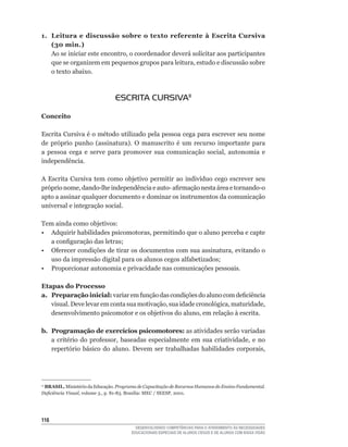 1. Leitura e discussão sobre o texto referente à Escrita Cursiva
   (30 min.)
   Ao	se	iniciar	este	encontro,	o	coordenador	deverá	solicitar	aos	participantes	
   que	se	organizem	em	pequenos	grupos	para	leitura,	estudo	e	discussão	sobre	
   o texto abaixo.



                                ESCRITA CURSIVA11

Conceito

Escrita	Cursiva	é	o	método	utilizado	pela	pessoa	cega	para	escrever	seu	nome	
de	 próprio	 punho	 (assinatura).	 O	 manuscrito	 é	 um	 recurso	 importante	 para	
a	 pessoa	 cega	 e	 serve	 para	 promover	 sua	 comunicação	 social,	 autonomia	 e	
independência.

A	 Escrita	 Cursiva	 tem	 como	 objetivo	 permitir	 ao	 indivíduo	 cego	 escrever	 seu	
próprio	nome,	dando-lhe	independência	e	auto-	afirmação	nesta	área	e	tornando-o	
apto a assinar qualquer documento e dominar os instrumentos da comunicação
universal e integração social.

Tem ainda como objetivos:
•	 Adquirir	habilidades	psicomotoras,	permitindo	que	o	aluno	perceba	e	capte	
   a	configuração	das	letras;
•	 Oferecer	condições	de	tirar	os	documentos	com	sua	assinatura,	evitando	o	
   uso	da	impressão	digital	para	os	alunos	cegos	alfabetizados;
• Proporcionar autonomia e privacidade nas comunicações pessoais.

Etapas do Processo
a. Preparação inicial: variar	em	função	das	condições	do	aluno	com	deficiência	
   visual.	Deve	levar	em	conta	sua	motivação,	sua	idade	cronológica,	maturidade,	
   desenvolvimento	psicomotor	e	os	objetivos	do	aluno,	em	relação	à	escrita.

b. Programação de exercícios psicomotores: as atividades serão variadas
   a	 critério	 do	 professor,	 baseadas	 especialmente	 em	 sua	 criatividade,	 e	 no	
   repertório	 básico	 do	 aluno.	 Devem	 ser	 trabalhadas	 habilidades	 corporais,




 BRASIL.	Ministério	da	Educação.	Programa de Capacitação de Recursos Humanos do Ensino Fundamental.
11

Deficiência Visual,	volume	3.,	p.	81-83.	Brasília:	MEC	/	SEESP,	2001.




116
                                         DESENVOLVENDO COMPETÊNCIAS PARA O ATENDIMENTO ÀS NECESSIDADES
                                       EDUCACIONAIS ESPECIAIS DE ALUNOS CEGOS E DE ALUNOS COM BAIXA VISÃO
 