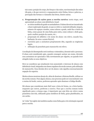 tais	como:	posição	do	corpo,	dos	braços	e	das	mãos,	movimentação	das	mãos	
    (da	guia,	e	da	que	escreve);	o	espaçamento	entre	linhas,	letras	e	palavras,	a	
    percepção	das	formas	e	o	tamanho	das	letras,	dentre	outras.

c. Programação de ações para a escrita cursiva: nesta	 etapa,	 será	
   apresentado	ao	aluno	com	deficiência	visual:	
   • os vários modelos de grade ou assinaladores. O aluno deverá ser incentivado
      a	fazer	exploração	da	grade,	no	que	se	refere	a:	material	utilizado,	largura,	
      número	de	espaços	vazados,	como	colocar	a	grade,	onde	fica	o	início	da	
      linha,	como	passar	de	uma	linha	para	outra,	como	colocar	o	dedo	guia,	
      qual	a	melhor	posição	da	caneta,	etc.;
	 •	 preparação	 do	 alfabeto	 e	 do	 nome	 do	 aluno:	 em	 relevo,	 usando	 lixa,	
      barbante,	fio	urso	e	arame	flexível;
	 •	 exercícios	 para	 a	 assinatura	 propriamente	 dita,	 segundo	 as	 exigências	
      legais;
   • utilização da prancheta para manuscrito em relevo.

A	avaliação	do	desempenho	será	contínua	e	sistemática,	durante	todo	o	processo.	
O	aluno	será	considerado	apto,	quando	conseguir	assinar	seu	nome,	devendo	
essa	assinatura	ser	apreciada	e	lida	corretamente	por	alguém,	ou	quando	tiver	
atingido todos os seus objetivos.

Deve-se	considerar	que	atualmente	tem	aumentado	o	interesse	de	alunos	com	
deficiência	visual,	integrados	em	classes	regulares	da	escola	comum,	pela	utilização	
do	manuscrito.	Essa	decisão	deve	ser	do	aluno	e	não	significa	necessariamente	
negação da cegueira.

Muitos	alunos	mostram	desejo	de,	além	de	dominar	o	Sistema	Braille,	utilizar-se	
da	escrita	comum.	Para	alguns	alunos,	esse	processo	pode	ser	concomitante	com	
o	ensino	do	braile;	outros,	preferem	aprender	após	dominar	o	Código	Braille.

Há	alunos	que	consideram	mais	fácil	usar	a	letra	de	forma,	ou	a	letra	bastão,	
enquanto	 que	 outros,	 preferem	 a	 cursiva.	 Para	 que	 a	 escrita	 comum	 tenha	
significado	 para	 a	 criança	 cega,	 é	 importante	 que	 seja	 feita	 em	 relevo	 numa	
prancheta	com	tela,	utilizando	guias	metálicos	de	linha,	guias	plastificados,	ou	
em cartão.

As	“celas”	da	reglete	são	também	usadas	como	linha	guia	e	de	orientação	espacial	
para a escrita.




                                                                                    11
DESENVOLVENDO COMPETÊNCIAS PARA O ATENDIMENTO ÀS NECESSIDADES
EDUCACIONAIS ESPECIAIS DE ALUNOS CEGOS E DE ALUNOS COM BAIXA VISÃO
 