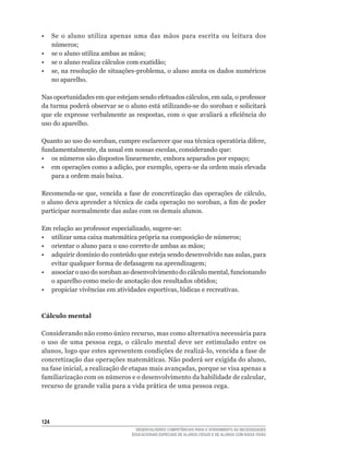 •  Se o aluno utiliza apenas uma das mãos para escrita ou leitura dos
   números;
•	 se	o	aluno	utiliza	ambas	as	mãos;
•	 se	o	aluno	realiza	cálculos	com	exatidão;
•	 se,	na	resolução	de	situações-problema,	o	aluno	anota	os	dados	numéricos	
   no aparelho.

Nas	oportunidades	em	que	estejam	sendo	efetuados	cálculos,	em	sala,	o	professor	
da	turma	poderá	observar	se	o	aluno	está	utilizando-se	do	soroban	e	solicitará	
que	ele	expresse	verbalmente	as	respostas,	com	o	que	avaliará	a	eficiência	do	
uso do aparelho.

Quanto	ao	uso	do	soroban,	cumpre	esclarecer	que	sua	técnica	operatória	difere,	
fundamentalmente,	da	usual	em	nossas	escolas,	considerando	que:
•	 os	números	são	dispostos	linearmente,	embora	separados	por	espaço;
•	 em	operações	como	a	adição,	por	exemplo,	opera-se	da	ordem	mais	elevada	
   para a ordem mais baixa.

Recomenda-se	que,	vencida	a	fase	de	concretização	das	operações	de	cálculo,	
o	aluno	deva	aprender	a	técnica	de	cada	operação	no	soroban,	a	fim	de	poder	
participar normalmente das aulas com os demais alunos.

Em	relação	ao	professor	especializado,	sugere-se:
•	 utilizar	uma	caixa	matemática	própria	na	composição	de	números;
•	 orientar	o	aluno	para	o	uso	correto	de	ambas	as	mãos;
•	 adquirir	domínio	do	conteúdo	que	esteja	sendo	desenvolvido	nas	aulas,	para	
   evitar	qualquer	forma	de	defasagem	na	aprendizagem;
•	 associar	o	uso	do	soroban	ao	desenvolvimento	do	cálculo	mental,	funcionando	
   o	aparelho	como	meio	de	anotação	dos	resultados	obtidos;
•	 propiciar	vivências	em	atividades	esportivas,	lúdicas	e	recreativas.



Cálculo mental

Considerando	não	como	único	recurso,	mas	como	alternativa	necessária	para	
o	 uso	 de	 uma	 pessoa	 cega,	 o	 cálculo	 mental	 deve	 ser	 estimulado	 entre	 os	
alunos,	logo	que	estes	apresentem	condições	de	realizá-lo,	vencida	a	fase	de	
concretização	das	operações	matemáticas.	Não	poderá	ser	exigida	do	aluno,	
na	fase	inicial,	a	realização	de	etapas	mais	avançadas,	porque	se	visa	apenas	a	
familiarização	com	os	números	e	o	desenvolvimento	da	habilidade	de	calcular,	
recurso de grande valia para a vida prática de uma pessoa cega.




124
                                    DESENVOLVENDO COMPETÊNCIAS PARA O ATENDIMENTO ÀS NECESSIDADES
                                  EDUCACIONAIS ESPECIAIS DE ALUNOS CEGOS E DE ALUNOS COM BAIXA VISÃO
 