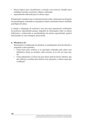 •	 blocos	 lógicos	 para	 classificação	 e	 seriação	 com	 texturas,	 baralho	 para	
   trabalhar	conceitos	numéricos,	adição	e	subtração;
• especialmente elaborado para os alunos cegos.

É importante considerar que o material concreto reduz a abstração nas situações
de	aprendizagem,	reduzindo	as	exposições	verbais,	atendendo	assim	à	realidade	
psicológica do aluno.

A	 seleção	 e	 adaptação	 de	 material	 é	 uma	 das	 mais	 importantes	 atribuições	
do	 professor	 especializado	 porque,	 dispondo	 de	 informações	 sobre	 os	 alunos	
deficientes	 e	 conhecendo	 as	 peculiaridades	 do	 ensino	 especializado,	 poderá	
desincumbir-se,	com	vantagem,	dessa	tarefa.



6. Plenária (1 h)
   Retornando	à	configuração	de	plenária,	os	participantes	deverão	discutir	e	
   responder a duas questões:
	 •	 Como	 fazer	 para	 verificar	 se	 as	 operações	 realizadas	 pelo	 aluno	 com	
      deficiência	 visual,	 no	 soroban,	 estão	 corretas,	 se	 eu	 não	 sei	 como	 usá-
      lo?
	 •	 Como	administrar	o	ensino	em	uma	classe	onde	há	alunos	videntes,	que	
      não	utilizam	o	soroban	para	efetivar	suas	operações,	e	alunos	cegos	que	
      o	utilizam?




126
                                     DESENVOLVENDO COMPETÊNCIAS PARA O ATENDIMENTO ÀS NECESSIDADES
                                   EDUCACIONAIS ESPECIAIS DE ALUNOS CEGOS E DE ALUNOS COM BAIXA VISÃO
 