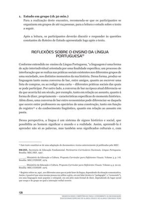 1. Estudo em grupo (1h 30 min.)
   Para	 a	 realização	 deste	 encontro,	 recomenda-se	 que	 os	 participantes	 se	
   organizem	em	grupos	de	até	04	pessoas,	para	a	leitura	e	estudo	sobre	o	texto	
   a seguir.

      Após	 a	 leitura,	 os	 participantes	 deverão	 discutir	 e	 responder	 às	 questões	
      constantes do Roteiro de Estudo apresentado logo após o texto.



             REFLEXÕES SOBRE O ENSINO DA LÍNGUA
                       PORTUGUESA13
Conforme	entendido	no		ensino	da	Língua	Portuguesa,	“a	linguagem	é	uma	forma	
de	ação	interindividual	orientada	por	uma	finalidade	específica;	um	processo	de	
interlocução	que	se	realiza	nas	práticas	sociais	existentes	nos	diferentes	grupos	de	
uma	sociedade,	nos	distintos	momentos	da	sua	história.	Dessa	forma,	produz-se	
linguagem	tanto	numa	conversa	de	bar,	entre	amigos,	quanto	ao	escrever	uma	
lista	de	compras,	ou	ao	redigir	uma	carta	–	diferentes	práticas	sociais	das	quais	
se	pode	participar.	Por	outro	lado,	a	conversa	de	bar	na	época	atual	diferencia-se	
da	que	ocorria	há	um	século,	por	exemplo,	tanto	em	relação	ao	assunto,	quanto	à	
forma	de	dizer,	propriamente	–	características	específicas	do	momento	histórico.	
Além	disso,	uma	conversa	de	bar	entre	economistas	pode	diferenciar-se	daquela	
que	ocorre	entre	professores	ou	operários	de	uma	construção,	tanto	em	função	
do registro14		e	do	conhecimento	lingüístico,	quanto	em	relação	ao	assunto	em	
pauta.

Dessa	 perspectiva,	 a	 língua	 é	 um	 sistema	 de	 signos	 histórico	 e	 social,	 que	
possibilita	 ao	 homem	 significar	 o	 mundo	 e	 a	 realidade.	 Assim,	 apreendê-la	 é	
aprender	 não	 só	 as	 palavras,	 mas	 também	 seus	 significados	 culturais	 e,	 com	




 	Este	texto	constitui-se	de	uma	adaptação	de	documentos	e	textos	anteriormente	já	publicados	pelo	MEC:
13



BRASIL,	Secretaria	de	Educação	Fundamental.	Parâmetros Curriculares Nacionais. Língua Portuguesa.
Brasília:	MEC/SEF,	1997.

_____,	Ministério	da	Educação	e	Cultura.	Proposta Curricular para Deficientes Visuais. Volume	3,	p.	7-8.	
Brasília:	MEC/CENESP,	1979.

_____.	Ministério	da	Educação	e	Cultura.	Proposta Curricular para Deficientes Visuais.	Volume	4,	p.	20-22.	
Brasília:	MEC/CENESP,	1979.

 	Registro	refere-se,	aqui	,	aos	diferentes	usos	que	se	pode	fazer	da	língua,	dependendo	da	situação	comunicativa.	
14

Assim,	é	possível	que	uma	mesma	pessoa	ora	utilize	a	gíria,	ora	um	falar	técnico	(o	“pedagogês”,	o	“economês”),	
ora	uma	linguagem	mais	popular	e	coloquial,	ora	um	jeito	mais	formal	de	dizer,	dependendo	do	lugar	social	
que ocupa e do grupo no qual a interação verbal ocorrer.




12
                                                DESENVOLVENDO COMPETÊNCIAS PARA O ATENDIMENTO ÀS NECESSIDADES
                                              EDUCACIONAIS ESPECIAIS DE ALUNOS CEGOS E DE ALUNOS COM BAIXA VISÃO
 