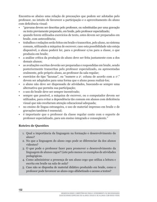 Encontra-se	 abaixo	 uma	 relação	 de	 precauções	 que	 podem	 ser	 adotadas	 pelo	
professor,	no	intuito	de	favorecer	a	participação	e	o	aproveitamento	do	aluno	
com	deficiência	visual:
•	 “gravuras	devem	ser	descritas	pelo	professor,	ou	substituídas	por	uma	gravação	
   ou	texto	previamente	preparado,	em	braile,	pelo	professor	especializado;
•	 quando	forem	utilizados	exercícios	de	texto,	estes	devem	ser	preparados	em	
   braile,	com	antecedência;
•	 trabalhos	e	redações	serão	feitos	em	braile	e	transcritos,	pelo	aluno,	no	sistema	
   comum,	utilizando	a	máquina	de	escrever;	caso	esta	possibilidade	não	esteja	
   disponível,	 o	 aluno	 poderá	 ler,	 para	 o	 professor	 e/ou	 para	 a	 classe,	 o	 que	
   produziu	em	braile;
•	 a	análise	crítica	da	produção	do	aluno	deve	ser	feita	juntamente	com	a	dos	
   demais	alunos;
•	 as	avaliações	escritas	deverão	ser	preparadas	e	respondidas	em	braile,	sendo	
   posteriormente	 transcritas	 pelo	 professor	 especializado,	 ou	 apresentadas	
   oralmente,	pelo	próprio	aluno,	ao	professor	da	sala	regular;
•	 exercícios	 do	 tipo	 “lacunas”,	 ou	 “numere	 a	 2a. coluna de acordo com a 1a.”	
   devem	ser	adaptados	para	uma	forma	que	o	aluno	possa	realizá-los;
•	 o	 aluno	 não	 deve	 ser	 dispensado	 de	 atividades,	 buscando-se	 sempre	 uma	
   alternativa	que	permita	sua	participação;
•	 o	uso	do	braile	deve	ser	sempre	incentivado;
•	 sempre	 que	 possível,	 a	 máquina	 de	 escrever,	 ou	 o	 computador	 devem	 ser	
   utilizados,	para	evitar	a	dependência	tão	comum	em	alunos	com	deficiência	
   visual	que	não	receberam	atenção	educacional	adequada;
•	 no	ensino	de	língua	estrangeira,	o	uso	de	material	impresso	em	braile	e	de	
   gravações	também	é	essencial;
•	 é	 importante	 que	 o	 professor	 da	 classe	 regular	 conte	 com	 o	 suporte	 de	
   professor	especializado,	para	um	ensino	integrado	e	conseqüente.”

Roteiro de Questões

      1.	 Qual	a	importância	da	linguagem	na	formação	e	desenvolvimento	do	
          aluno?
      2.	 No	que	a	linguagem	do	aluno	cego	pode	se	diferenciar	da	dos	alunos	
          videntes?
      3.	 O	 que	 pode	 o	 professor	 fazer	 para	 promover	 o	 desenvolvimento	 da	
          linguagem	de	alunos	cegos?	Liste	pelo	menos	10	exemplos	de	atividades	
          pedagógicas.
      4.	 Como	administrar	a	presença	de	um	aluno	cego	que	utiliza	a	leitura	e	
          escrita	em	braile	na	sala	de	aula?
      5.	 Caso	não	se	disponha	de	material	didático	produzido	em	braile,	como	o	
          professor	pode	favorecer	ao	aluno	cego	alfabetizado	o	acesso	a	textos?




132
                                      DESENVOLVENDO COMPETÊNCIAS PARA O ATENDIMENTO ÀS NECESSIDADES
                                    EDUCACIONAIS ESPECIAIS DE ALUNOS CEGOS E DE ALUNOS COM BAIXA VISÃO
 