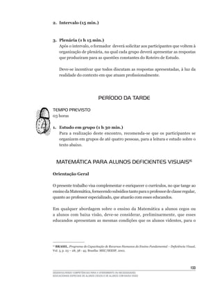 2. Intervalo (15 min.)



3. Plenária (1 h 15 min.)
   Após	o	intervalo,	o	formador		deverá	solicitar	aos	participantes	que	voltem	à	
   organização	de	plenária,	na	qual	cada	grupo	deverá	apresentar	as	respostas	
   que produziram para as questões constantes do Roteiro de Estudo.

     Deve-se	incentivar	que	todos	discutam	as	respostas	apresentadas,	à	luz	da	
     realidade	do	contexto	em	que	atuam	profissionalmente.




                                   PERÍODO DA TARDE

TEMPO PREVISTO
03	horas

1. Estudo em grupo (1 h 30 min.)
   Para	 a	 realização	 deste	 encontro,	 recomenda-se	 que	 os	 participantes	 se	
   organizem	em	grupos	de	até	quatro	pessoas,	para	a	leitura	e	estudo	sobre	o	
   texto abaixo.



     MATEMÁTICA PARA ALUNOS DEFICIENTES VISUAIS16

Orientação Geral

O	presente	trabalho	visa	complementar	e	enriquecer	o	currículos,	no	que	tange	ao	
ensino	da	Matemática,	fornecendo	subsídios	tanto	para	o	professor	de	classe	regular,	
quanto	ao	professor	especializado,	que	atuarão	com	esses	educandos.

Em qualquer abordagem sobre o ensino da Matemática a alunos cegos ou
a	 alunos	 com	 baixa	 visão,	 deve-se	 considerar,	 preliminarmente,	 que	 esses	
educandos	apresentam	as	mesmas	condições	que	os	alunos	videntes,	para	o	




 BRASIL. Programa de Capacitação de Recursos Humanos do Ensino Fundamental – Deficiência Visual.
16

Vol.	3,	p.	23	–	28,	38	-	45.	Brasília:	MEC/SEESP,	2001.




                                                                                            133
DESENVOLVENDO COMPETÊNCIAS PARA O ATENDIMENTO ÀS NECESSIDADES
EDUCACIONAIS ESPECIAIS DE ALUNOS CEGOS E DE ALUNOS COM BAIXA VISÃO
 