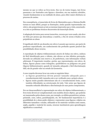 mesmo	 no	 que	 se	 refere	 ao	 livro-texto.	 Em	 vez	 de	 textos	 longos,	 tais	 livros	
passaram	 a	 ser	 ilustrados	 com	 figuras	 e	 desenhos,	 em	 sua	 maioria	 coloridos,	
visando	fundamentar-se	na	realidade	do	aluno,	para	obter	maior	eficiência	no	
processo de ensino.

Em	conseqüência,	a	transcrição	de	livros	de	Matemática	para	o	Sistema	Braille	
tornou-se	 mais	 difícil,	 porque	 as	 ilustrações,	 ainda	 quando	 representadas	 em	
relevo,	não	proporcionam	ao	tato	as	mesmas	impressões	que	a	visão,	associando-
se	a	isto	os	problemas	técnicos	decorrentes	da	transcrição	direta.

A	adaptação	de	textos	para	serem	transcritos,	recurso	por	vezes	usado,	não	deve	
ser	 feita	 por	 pessoa	 que	 desconheça	 a	 matéria,	 a	 fim	 de	 serem	 evitados	 erros	
prejudiciais ao aluno.

O	significado	tátil	de	um	desenho	em	relevo	é	assunto	que	merece,	por	parte	do	
professor	 especializado,	 um	 conhecimento	 tão	 profundo	 quanto	 possível	 das	
possibilidades desse recurso.

A	reprodução	de	objetos	tridimensionais	através	de	linhas	em	relevo,	embora	
de	 fácil	 identificação	 para	 o	 vidente,	 não	 oferece	 ao	 tato	 idêntica	 percepção,	
devendo	ser	utilizada	com	reserva	e,	de	preferência,	com	informações	verbais	
adicionais.	 É	 importante	 ressaltar,	 porém,	 que	 representações,	 em	 relevo,	 de	
linhas,	 figuras	 planas	 como	 triângulos,	 quadriláteros	 ou	 polígonos	 em	 geral	
(figuras	 bidimensionais),	 quando	 de	 tamanho	 adequado	 e	 fácil	 discriminação	
tátil,	são	de	grande	valor	no	estudo	da	Geometria.

A	esse	respeito	devemos	levar	em	conta	os	seguintes	fatos:
•	 as	 figuras	 geométricas	 devem	 possuir	 tamanho	 adequado	 para	 o	
   reconhecimento	tátil,	tamanho	este	a	ser	verificado	com	o	próprio	aluno;
•	 figuras	 muito	 grandes	 determinam	 não	 só	 o	 reconhecimento	 lento,	 como	
   também	 dificuldades	 na	 estruturação	 do	 todo.	 Vale	 notar	 que	 figuras	 de	
   tamanho	reduzido	dificultam	a	discriminação	de	suas	partes	componentes.	

Por	ser	desaconselhável	a	representação	em	relevo	de	objetos	tridimensionais,	o	
livro-texto	deverá	ser	complementado	com	modelos	desses	objetos,	que	poderão	
ser	manuseados	pelos	alunos	como,	por	exemplo,	os	sólidos	geométricos:	prisma,	
pirâmide,	 cone,	 esfera,	 paralelepípedo,	 etc.	 De	 fundamental	 importância	 é	 a	
possibilidade	de	o	aluno	poder	elaborar	e	representar	essas	figuras	e	objetos	em	
diferentes	tamanhos	e	escalas,	utilizando-se	de	materiais	variados	como	massa,	
argila,	 papelão	 e	 material	 de	 sucata,	 recursos	 inestimáveis	 para	 aprendizagem	
significativa	e	conceitual.




                                                                                      13
DESENVOLVENDO COMPETÊNCIAS PARA O ATENDIMENTO ÀS NECESSIDADES
EDUCACIONAIS ESPECIAIS DE ALUNOS CEGOS E DE ALUNOS COM BAIXA VISÃO
 